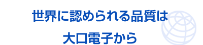 世界に認められる品質は大口電子から